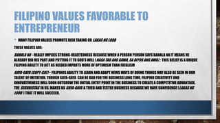 FILIPINO VALUES FAVORABLE TO
ENTREPRENEUR
• MANY FILIPINO VALUES PROMOTE RISK TAKING OR LAKAS NG LOOB
THESE VALUES ARE:
BAHALA NA – REALLY IMPLIES STRONG-HEARTEDNESS BECAUSE WHEN A PERSON PERSON SAYS BAHALA NA IT MEANS HE
ALREADY DID HIS PART AND PUTTING IT TO GOD’S WILL (NASA TAO ANG GAWA, SA DIYOS ANG AWA) ; THIS BELIEF IS A UNIQUE
FILIPINO ABILITY TO ACT AS NEEDED IMPARTS MORE OF OPTIMISM THAN FATALISM
GAYA-GAYA (COPY-CAT) – FILIPINOS ABILITY TO LEARN AND ADAPT NEWS WAYS OF DOING THINGS MAY ALSO BE SEEN IN OUR
TALENT OF IMITATION. THOUGH GAYA-GAYA CAN BE BAD FOR THE BUSINESS LONG TIME, FILIPINO CREATIVITY AND
INNOVATIVENESS WILL SOON OUTGROW THE INITIAL ENTRY POINT IN THE BUSINESS TO CREATE A COMPETITIVE ADVANTAGE.
THE SEGURISTAS IN US, MAKES US GAYA-GAYA A TRIED AND TESTED BUSINESS BECAUSE WE HAVE CONFIDENCE (LAKAS NG
LOOB ) THAT IT WILL SUCCEED.
 