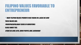FILIPINO VALUES FAVORABLE TO
ENTREPRENEUR
• MANY FILIPINO VALUES PROMOTE RISK TAKING OR LAKAS NG LOOB
THESE VALUES ARE:
PAKIKIPAGSAPALARAN (SENSE OF ADVENTURE)
CLOSE FAMILY TIES
UTANG NA LOOB, HIYA, AMOR PROPIO, AWA, BAYANIHAN
 