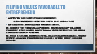 FILIPINO VALUES FAVORABLE TO
ENTREPRENEUR
• KATAPATAN AS A VALUE PROMOTES ETHICAL BUSINESS PRACTICES
FILIPINOS HAVE BEEN RAISED WITH STRONG SPIRITUAL VALUES AND MORAL VALUES
• OUR VALUES PROMOTE HARMONIOUS LABOR-MANAGEMENT RELATIONS.
AS A MANAGER HE TENDS TO SHOW MALASAKIT (CONCERN), DAMAYAN (MUTUAL HELP) AND SAMAHAN
(CAMARADERIE); HE TRIES HARD TO BE MADALING MAKAGAAN NG LOOB (EASY TO LIKE) AND TO BE MAAWAIN
(COMPASSIONATE) IN DEALING WITH OTHERS.
AS A WORKER HE TENDS TO BE MAGALANG (RESPECTFUL), MALASAKIT, PAGTULONG (HELPFULNESS), PAGDAMAY
(SYMPATHY) AND PAGPUNO SA KAKULANGAN (UNDERSTANDING OF ONE’S FAULT OR SHORT COMINGS AND
SOLIDARITY)
 