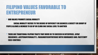 FILIPINO VALUES FAVORABLE TO
ENTREPRENEUR
• OUR VALUES PROMOTE SOCIAL MOBILITY
SOCIAL MOBILITY REFERS TO THE DEGREE OF DIFFICULTY OR EASINESS A SOCIETY OR GROUP OF
PEOPLE ALLOWS A MEMBER TO GO UP OR CLIMB ONE SOCIAL LEVEL TO ANOTHER
• THERE ARE TRADITIONAL FILIPINO TRAITS THAT DRIVE US TO SUCCEED IN ENTERPRISE: SIPAG
(DILIGENCE), KATIPIRAN(FRUGALITY), PAGKAMATIISIN (PATIENCE WITH ENDURANCE) AND PAGTITIMPI
(SELF-CONTROL)
 