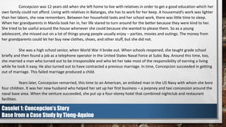 Concepcion was 12 years old when she left home to live with relatives in order to get a good education which her
own family could not afford. Living with relatives in Batangas, she has to work for her keep. A housemaid’s work was lighter
than her labors, she now remembers. Between her household tasks and her school work, there was little time to sleep.
When her grandparents in Manila took her in, her life stared to turn around for the better because they were kind to her.
She tried to be useful around the house whenever she could because she wanted to please them. So as a young
adolescent, she missed out on a lot of things young people usually enjoy – parties, movies and outings. The money from
her grandparents could let her buy new clothes, shoes, and other stuff, but she did not.
She was a high school senior, when World War II broke out. When schools reopened, she taught grade school
briefly and then found a job as a telephone operator in the United States Naval Force at Subic Bay. Around this time, too,
she married a man who turned out to be irresponsible and who let her take most of the responsibility of earning a living
while he took it easy. He also turned out to have contracted a previous marriage. In time, Concepcion succeeded in getting
out of marriage. This failed marriage produced a child.
Years later, Concepcion remarried, this time to an American, an enlisted man in the US Navy with whom she bore
four children. It was her new husband who helped her set up her first business – a jeepney and taxi concession around the
naval base area. When the venture succeeded, she put up a four-storey hotel that combined nightclub and restaurant
facilities.
Caselet 1: Concepcion’s Story
Base from a Case Study by Tiong-Aquino
 