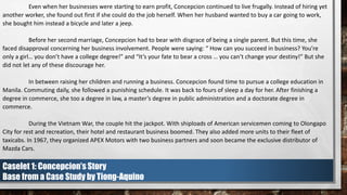 Even when her businesses were starting to earn profit, Concepcion continued to live frugally. Instead of hiring yet
another worker, she found out first if she could do the job herself. When her husband wanted to buy a car going to work,
she bought him instead a bicycle and later a jeep.
Before her second marriage, Concepcion had to bear with disgrace of being a single parent. But this time, she
faced disapproval concerning her business involvement. People were saying: “ How can you succeed in business? You’re
only a girl… you don’t have a college degree!” and “It’s your fate to bear a cross … you can’t change your destiny!” But she
did not let any of these discourage her.
In between raising her children and running a business. Concepcion found time to pursue a college education in
Manila. Commuting daily, she followed a punishing schedule. It was back to fours of sleep a day for her. After finishing a
degree in commerce, she too a degree in law, a master’s degree in public administration and a doctorate degree in
commerce.
During the Vietnam War, the couple hit the jackpot. With shiploads of American servicemen coming to Olongapo
City for rest and recreation, their hotel and restaurant business boomed. They also added more units to their fleet of
taxicabs. In 1967, they organized APEX Motors with two business partners and soon became the exclusive distributor of
Mazda Cars.
Caselet 1: Concepcion’s Story
Base from a Case Study by Tiong-Aquino
 