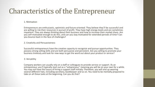Characteristics of the Entrepreneur
1. Motivation
Entrepreneurs are enthusiastic, optimistic and future-oriented. They believe they’ll be successful and
are willing to risk their resources in pursuit of profit. They have high energy levels and are sometimes
impatient. They are always thinking about their business and how to increase their market share. Are
you self-motivated enough to do this, and can you stay motivated for extended periods of time? Can
you bounce back in the face of challenges?
2. Creativity and Persuasiveness
Successful entrepreneurs have the creative capacity to recognize and pursue opportunities. They
possess strong selling skills and are both persuasive and persistent. Are you willing to promote your
business tirelessly and look for new ways to get the word out about your product or service?
3. Versatility
Company workers can usually rely on a staff or colleagues to provide service or support. As an
entrepreneur, you’ll typically start out as a “solopreneur,” meaning you will be on your own for a while.
You may not have the luxury of hiring a support staff initially. Therefore, you will end up wearing
several different hats, including secretary, bookkeeper and so on. You need to be mentally prepared to
take on all these tasks at the beginning. Can you do that?
 