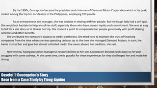 By the 1990s, Concepcion became the president and chairman of Diamond Motor Corporation which at its peak,
ranked among the top ten car dealers in the Philippines, employing 320 people.
As an entrepreneur and manager, she was decisive in dealing with her people. But the tough lady had a soft spot.
She would not hesitate to help any of her staff, especially those who have proven loyalty and commitment. She was as easy
to fall for a sob story as to blower her top. She made it a point to compensate her people generously with profit sharing
schemes and other benefits.
She attributed her company’s success to credit-worthiness. She tried hard to maintain the trust of financing
companies from the time when she was operating taxicabs up to the time she managed Diamond Motors. In turn, the
banks trusted her and gave her almost unlimited credit. She never abused her creditors, she said.
Now retired, having passed on managerial responsibilities to her son. Concepcion Blaylock looks back to her past
struggles with some sadness. At the same time, she is grateful for these experiences for they challenged her and made her
strong.
Caselet 1: Concepcion’s Story
Base from a Case Study by Tiong-Aquino
 