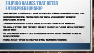 FILIPINO VALUES THAT DETER
ENTREPRENEURSHIP
• TRADITIONAL CHILD REARING PRACTICES HINDER THE DEVELOPMENT OF AN INDEPENDENT ENTREPRENEURIAL SPIRIT
• BELIEF IN THE EXISTENCE OF ALL-POWERFUL FORCES THAT CONTROL A PERSON’S DESTINY MAY DESTROY
ENTREPRENEURIAL INITIATIVES
• AMOR PROPIO MAKES FILIPINO REFUSE TO TAKE FULL RESPONSIBILITY FOR HIS ACTION WHEN HE FAILS
• THE BAHALA NA ATTITUDE , IF NOT, TEMPERED BY INTELLIGENT JUDGEMENT AND PLANNING, MAY LEAD TO IMPRUDENT
DECISION MAKING
• OUR FAMILY AND RELATIVES MAY BE A VERY STRONG SUPPORTIVE GROUP, BUT THEY CAN ALSO DO HARM TO THE
BUSINESS ENTERPRISE
• COLONIAL MENTALITY IMPEDES THE DEVELOPMENT OF A SELF-RELIANT ENTREPRENEURSHIP.
 