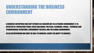 UNDERSTANDING THE BUSINESS
ENVIRONMENT
A BUSINESS ENTERPRISE DOES NOT OPERATE IN A VACUUM BUT IN A DYNAMIC ENVIRONMENT. IT IS
AFFECTED BY: POPULATION TREND, PEACE AND ORDER, POLITICAL, ECONOMIC, SOCIAL, TECHNICAL AND
TECHNOLOGICAL SITUATIONS, GOVERNMENT POLICIES, AND THE GLOBAL ENVIRONMENT.
AS AN ENTREPRENEUR ONE MUST BE ABLE TO NAVIGATE, ADJUST OR ADOPT TO CHANGES.
 