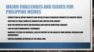 MAJOR CHALLENGES AND ISSUES FOR
PHILIPPINE MSMES
• COMPETITION IN EXPORT MARKETS AND INFLUX OF MASS PRODUCED PRODUCTS AT CHEAPER PRICES
• EXISTENCE OF SMALL DOMESTIC MARKETS AND LIMITED LOCAL MARKET
• NEED FOR IMPORTED PARTS AND MATERIALS AND LIMITED INDUSTRIAL LINKAGES
• LACK OF BASIC MANAGEMENT TECHNIQUES
• BARRIERS TO START-UP BUSINESS, LACK OF SUPPORT IN THE AREAS OF FUND RAISING, RESEARCH AND
DEVELOPMENT
• LIMITED ECONOMIC ACTIVITIES AT THE LOCAL LEVEL
 