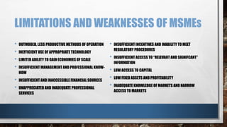 LIMITATIONS AND WEAKNESSES OF MSMES
• OUTMODED, LESS PRODUCTIVE METHODS OF OPERATION
• INEFFICIENT USE OF APPROPRIATE TECHNOLOGY
• LIMITED ABILITY TO GAIN ECONOMIES OF SCALE
• INSUFFICIENT MANAGEMENT AND PROFESSIONAL KNOW-
HOW
• INSUFFICIENT AND INACCESSIBLE FINANCIAL SOURCES
• UNAPPRECIATED AND INADEQUATE PROFESSIONAL
SERVICES
• INSUFFICIENT INCENTIVES AND INABILITY TO MEET
REGULATORY PROCEDURES
• INSUFFICIENT ACCESS TO “RELEVANT AND SIGNIFCANT”
INFORMATION
• LOW ACCESS TO CAPITAL
• LOW FIXED ASSETS AND PROFITABILITY
• INADEQUATE KNOWLEDGE OF MARKETS AND NARROW
ACCESS TO MARKETS
 