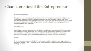 Characteristics of the Entrepreneur
4. Superb Business Skills
Entrepreneurs are naturally capable of setting up the internal systems, procedures and processes
necessary to operate a business. They are focused on cash flow, sales and revenue at all times.
Successful entrepreneurs rely on their business skills, know-how and contacts. Evaluate your current
talents and professional network. Will your skills, contacts and experience readily transfer to the
business idea you want to pursue?
5. Risk Tolerance
Launching any entrepreneurial venture is risky. Are you willing to assume that risk? You can reduce
your risk by thoroughly researching your business concept, industry and market. You can also test
your concept on a small scale. Can you get a letter of intent from prospective customers to
purchase? If so, do you think customers would actually go through with their transaction?
6. Drive
As an entrepreneur, you are in the driver’s seat, so you must be proactive in your approaches to
everything. Are you a doer -- someone willing to take the reins -- or would you rather someone else
do things for you?
 