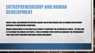 ENTREPRENEURSHIP AND HUMAN
DEVELOPMENT
MICRO, SMALL AND MEDIUM ENTERPRISE (MSME) CAN ATTAIN HIGHER LEVEL OF HUMAN DEVELOPMENT
ESPECIALLY IN DEVELOPING COUNTRIES.
HUMAN DEVELOPMENT IS THE SUM OF ALL EFFORTS TO IMPROVE THE SITUATION OF PEOPLE . ITS END GOAL
IS TO EXPAND THE CHOICES OF PEOPLE . (THIS IS PROVIDE PEOPLE WITH AN ENABLING THE ENVIRONMENT
THAT FACILITATES FREEDOM FROM BASIC NEEDS AND WANTS.
 