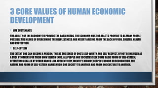 3 CORE VALUES OF HUMAN ECONOMIC
DEVELOPMENT
• LIFE SUSTENANCE
THE ABILITY OF THE ECONOMYTO PROVIDE THE BASIC NEEDS. THE ECONOMY MUST BE ABLE TO PROVIDE TO AS MANY PEOPLE
POSSIBLE THE MEANS OF OVERCOMING THE HELPLESSNESS AND MISERY ARISING FROM THE LACK OF FOOD, SHELTER, HEALTH
AND PROTECTION
• SELF-ESTEEM
THE EXTENT ONE CAN BECOME A PERSON. THIS IS THE SENSE OF ONE’S SELF-WORTH AND SELF RESPECT, OF NOT BEING USED AS
A TOOL BY OTHERS FOR THEIR OWN SELFISH ENDS. ALL PEOPLE AND SOCIETIES SEEK SOME BASIC FORM OF SELF-ESTEEM,
OFTEN TIMES CALLED BY OTHER NAMES LIKE AUTHENTICITY, IDENTITY, DIGNITY, RESPECT, HONOR OR RECOGNITION. THE
NATURE AND FORM OF SELF-ESTEEM VARIES FROM ONE SOCIETY TO ANOTHER AND FROM ONE CULTURE TO ANOTHER.
 