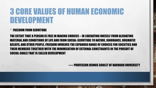 3 CORE VALUES OF HUMAN ECONOMIC
DEVELOPMENT
• FREEDOM FROM SERVITUDE
THE EXTENT THAT A PERSON IS FREE IN MAKING CHOICES – IN LIBERATING ONESELF FROM ALIENATING
MATERIAL AND CONDITIONS OF LIFE AND FROM SOCIAL-SERVITUDE TO NATURE, IGNORANCE, DOGMATIC
BELIEFS, AND OTHER PEOPLE. FREEDOM INVOLVES THE EXPANDED RANGE OF CHOICES FOR SOCIETIES AND
THEIR MEMBERS TOGETHER WITH THE MINIMIZATION OF EXTERNAL CONSTRAINTS IN THE PURSUIT OF
SOCIAL GOALS THAT IS CALLED DEVELOPMENT
----- PROFESSOR DENNIS GOULET OF HARVARD UNIVERSITY
 