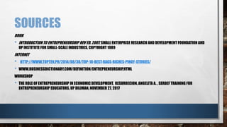 SOURCES
BOOK
• INTRODUCTIONTO ENTREPRENEURSHIP REV ED. 2007, SMALL ENTERPRISE RESEARCH AND DEVELOPMENT FOUNDATION AND
UP INSTITUTE FOR SMALL-SCALE INDUSTRIES, COPYRIGHT 1989
INTERNET
• HTTP://WWW.TOPTEN.PH/2014/08/30/TOP-10-BEST-RAGS-RICHES-PINOY-STORIES/
• WWW.BUSINESSDICTIONARY.COM/DEFINITION/ENTREPRENEURSHIP.HTML
WORKSHOP
• THE ROLE OF ENTREPRENEURSHIP IN ECONOMIC DEVELOPMENT, RESURRECION, ANGELITA A. , SERDEF TRAINING FOR
ENTREPRENEURSHIP EDUCATORS, UP DILIMAN, NOVEMBER 27, 2017
 