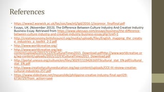References
• https://www2.warwick.ac.uk/fac/soc/law/elj/lgd/2016-1/oconnor_finalfinal.pdf
• Essays, UK. (November 2013). The Difference Between Culture Industry And Creative Industry
Business Essay. Retrieved from https://www.ukessays.com/essays/business/the-difference-
between-culture-industry-and-creative-industry-business-essay.php?cref=1
• http://creativeconomy.britishcouncil.org/media/uploads/files/English_mapping_the_creativ
e_industries_a_toolkit_2-2.pdf
• http://www.worldcreative.org/
• http://www.worldcreative.org/wp-
content/uploads/2015/12/EYCulturalTimes2015_Download.pdfhttp://www.worldcreative.or
g/wp-content/uploads/2015/12/EYCulturalTimes2015_Download.pdf
• http://portal.unesco.org/culture/en/files/30297/11942616973cultural_stat_EN.pdf/cultural_
stat_EN.pdf
• http://www.creativitycultureeducation.org/wp-content/uploads/CCE-lit-review-creative-
cultural-industries-257.pdf
• https://www.slideshare.net/mysanslide/philippine-creative-industry-final-april29-
6736729?from_action=save
 