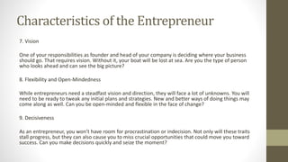 Characteristics of the Entrepreneur
7. Vision
One of your responsibilities as founder and head of your company is deciding where your business
should go. That requires vision. Without it, your boat will be lost at sea. Are you the type of person
who looks ahead and can see the big picture?
8. Flexibility and Open-Mindedness
While entrepreneurs need a steadfast vision and direction, they will face a lot of unknowns. You will
need to be ready to tweak any initial plans and strategies. New and better ways of doing things may
come along as well. Can you be open-minded and flexible in the face of change?
9. Decisiveness
As an entrepreneur, you won’t have room for procrastination or indecision. Not only will these traits
stall progress, but they can also cause you to miss crucial opportunities that could move you toward
success. Can you make decisions quickly and seize the moment?
 