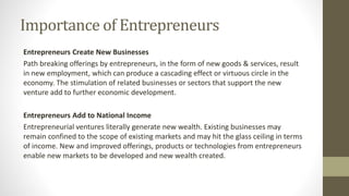 Importance of Entrepreneurs
Entrepreneurs Create New Businesses
Path breaking offerings by entrepreneurs, in the form of new goods & services, result
in new employment, which can produce a cascading effect or virtuous circle in the
economy. The stimulation of related businesses or sectors that support the new
venture add to further economic development.
Entrepreneurs Add to National Income
Entrepreneurial ventures literally generate new wealth. Existing businesses may
remain confined to the scope of existing markets and may hit the glass ceiling in terms
of income. New and improved offerings, products or technologies from entrepreneurs
enable new markets to be developed and new wealth created.
 