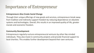 Importance of Entrepreneur
Entrepreneurs Also Create Social Change
Through their unique offerings of new goods and services, entrepreneurs break away
from tradition and indirectly support freedom by reducing dependence on obsolete
systems and technologies. Overall, this results in an improved quality of life, greater
morale and economic freedom.
Community Development
Entrepreneurs regularly nurture entrepreneurial ventures by other like-minded
individuals. They also invest in community projects and provide financial support to
local charities. This enables further development beyond their own ventures.
 