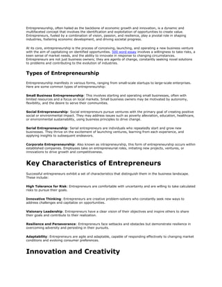 Entrepreneurship, often hailed as the backbone of economic growth and innovation, is a dynamic and
multifaceted concept that involves the identification and exploitation of opportunities to create value.
Entrepreneurs, fueled by a combination of vision, passion, and resilience, play a pivotal role in shaping
industries, fostering economic development, and driving societal progress.
At its core, entrepreneurship is the process of conceiving, launching, and operating a new business venture
with the aim of capitalizing on identified opportunities. 500 word essay involves a willingness to take risks, a
keen sense of market needs, and the ability to innovate in response to changing circumstances.
Entrepreneurs are not just business owners; they are agents of change, constantly seeking novel solutions
to problems and contributing to the evolution of industries.
Types of Entrepreneurship
Entrepreneurship manifests in various forms, ranging from small-scale startups to large-scale enterprises.
Here are some common types of entrepreneurship:
Small Business Entrepreneurship: This involves starting and operating small businesses, often with
limited resources and a focus on local markets. Small business owners may be motivated by autonomy,
flexibility, and the desire to serve their communities.
Social Entrepreneurship: Social entrepreneurs pursue ventures with the primary goal of creating positive
social or environmental impact. They may address issues such as poverty alleviation, education, healthcare,
or environmental sustainability, using business principles to drive change.
Serial Entrepreneurship: Serial entrepreneurs are individuals who repeatedly start and grow new
businesses. They thrive on the excitement of launching ventures, learning from each experience, and
applying insights to subsequent endeavors.
Corporate Entrepreneurship: Also known as intrapreneurship, this form of entrepreneurship occurs within
established companies. Employees take on entrepreneurial roles, initiating new projects, ventures, or
innovations to drive growth and competitiveness.
Key Characteristics of Entrepreneurs
Successful entrepreneurs exhibit a set of characteristics that distinguish them in the business landscape.
These include:
High Tolerance for Risk: Entrepreneurs are comfortable with uncertainty and are willing to take calculated
risks to pursue their goals.
Innovative Thinking: Entrepreneurs are creative problem-solvers who constantly seek new ways to
address challenges and capitalize on opportunities.
Visionary Leadership: Entrepreneurs have a clear vision of their objectives and inspire others to share
their goals and contribute to their realization.
Resilience and Perseverance: Entrepreneurs face setbacks and obstacles but demonstrate resilience in
overcoming adversity and persisting in their pursuits.
Adaptability: Entrepreneurs are agile and adaptable, capable of responding effectively to changing market
conditions and evolving consumer preferences.
Innovation and Creativity
 