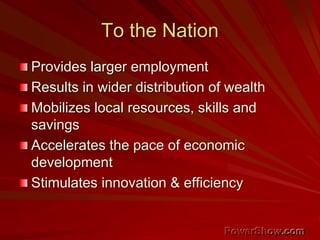 To the Nation
Provides larger employment
Results in wider distribution of wealth
Mobilizes local resources, skills and
savings
Accelerates the pace of economic
development
Stimulates innovation & efficiency
 
