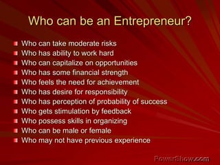 Who can be an Entrepreneur?
Who can take moderate risks
Who has ability to work hard
Who can capitalize on opportunities
Who has some financial strength
Who feels the need for achievement
Who has desire for responsibility
Who has perception of probability of success
Who gets stimulation by feedback
Who possess skills in organizing
Who can be male or female
Who may not have previous experience
 