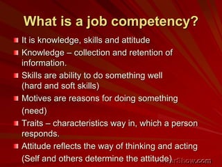 What is a job competency?
It is knowledge, skills and attitude
Knowledge – collection and retention of
information.
Skills are ability to do something well
(hard and soft skills)
Motives are reasons for doing something
(need)
Traits – characteristics way in, which a person
responds.
Attitude reflects the way of thinking and acting
(Self and others determine the attitude)
 