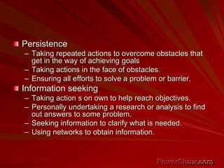 Persistence
– Taking repeated actions to overcome obstacles that
get in the way of achieving goals
– Taking actions in the face of obstacles.
– Ensuring all efforts to solve a problem or barrier.
Information seeking
– Taking action s on own to help reach objectives.
– Personally undertaking a research or analysis to find
out answers to some problem.
– Seeking information to clarify what is needed.
– Using networks to obtain information.
 