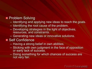 Problem Solving
– Identifying and applying new ideas to reach the goals.
– Identifying the root cause of the problem.
– Developing strategies in the light of objectives,
resources, and constraints.
– Generating new ideas or innovative solutions.
Self Confidence
– Having a strong belief in own abilities.
– Sticking with own judgment in the face of opposition
or early lack of success.
– Doing something for which chances of success are
not very fair.
 