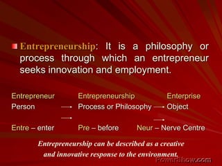 Entrepreneurship: It is a philosophy or
process through which an entrepreneur
seeks innovation and employment.
Entrepreneur Entrepreneurship Enterprise
Person Process or Philosophy Object
Entre – enter Pre – before Neur – Nerve Centre
Entrepreneurship can be described as a creative
and innovative response to the environment.
 