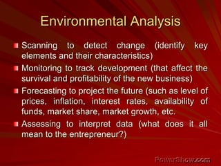 Environmental Analysis
Scanning to detect change (identify key
elements and their characteristics)
Monitoring to track development (that affect the
survival and profitability of the new business)
Forecasting to project the future (such as level of
prices, inflation, interest rates, availability of
funds, market share, market growth, etc.
Assessing to interpret data (what does it all
mean to the entrepreneur?)
 