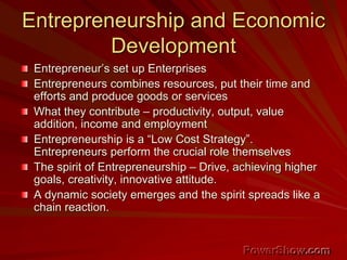 Entrepreneurship and Economic
Development
Entrepreneur’s set up Enterprises
Entrepreneurs combines resources, put their time and
efforts and produce goods or services
What they contribute – productivity, output, value
addition, income and employment
Entrepreneurship is a “Low Cost Strategy”.
Entrepreneurs perform the crucial role themselves
The spirit of Entrepreneurship – Drive, achieving higher
goals, creativity, innovative attitude.
A dynamic society emerges and the spirit spreads like a
chain reaction.
 