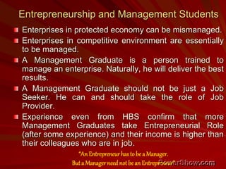 Entrepreneurship and Management Students
Enterprises in protected economy can be mismanaged.
Enterprises in competitive environment are essentially
to be managed.
A Management Graduate is a person trained to
manage an enterprise. Naturally, he will deliver the best
results.
A Management Graduate should not be just a Job
Seeker. He can and should take the role of Job
Provider.
Experience even from HBS confirm that more
Management Graduates take Entrepreneurial Role
(after some experience) and their income is higher than
their colleagues who are in job.
“AnEntrepreneur has to be a Manager.
But a Managerneed not be an Entrepreneur”
 
