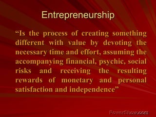 Entrepreneurship
“Is the process of creating something
different with value by devoting the
necessary time and effort, assuming the
accompanying financial, psychic, social
risks and receiving the resulting
rewards of monetary and personal
satisfaction and independence”
 