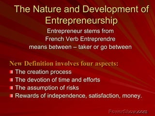 The Nature and Development of
Entrepreneurship
Entrepreneur stems from
French Verb Entreprendre
means between – taker or go between
New Definition involves four aspects:
The creation process
The devotion of time and efforts
The assumption of risks
Rewards of independence, satisfaction, money.
 