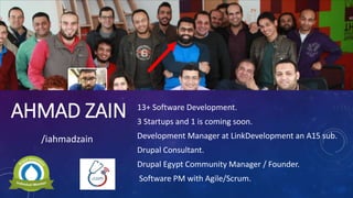 AHMAD ZAIN 13+ Software Development.
3 Startups and 1 is coming soon.
Development Manager at LinkDevelopment an A15 sub.
Drupal Consultant.
Drupal Egypt Community Manager / Founder.
Software PM with Agile/Scrum.
/iahmadzain
 