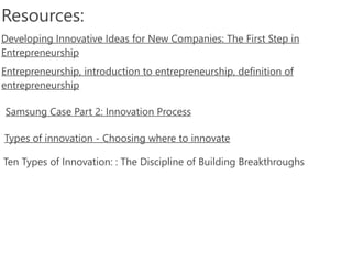 Resources:
Samsung Case Part 2: Innovation Process
Types of innovation -‐ Choosing where to innovate
Developing Innovative Ideas for New Companies: The First Step in
Entrepreneurship
Entrepreneurship, introduction to entrepreneurship, definition of
entrepreneurship
Ten Types of Innovation: : The Discipline of Building Breakthroughs
 