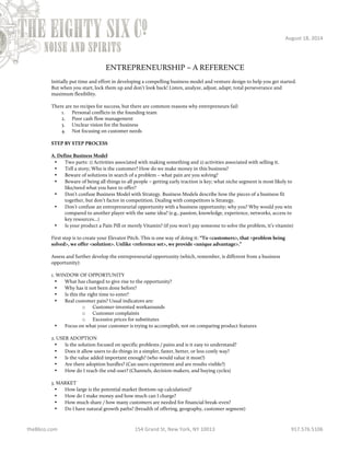 August 
18, 
2014 
ENTREPRENEURSHIP – A REFERENCE 
Initially put time and effort in developing a compelling business model and venture design to help you get started. 
But when you start, lock them up and don’t look back! Listen, analyze, adjust, adapt; total perseverance and 
maximum flexibility. 
There are no recipes for success, but there are common reasons why entrepreneurs fail: 
1. Personal conflicts in the founding team 
2. Poor cash flow management 
3. Unclear vision for the business 
4. Not focusing on customer needs 
STEP BY STEP PROCESS 
A. Define Business Model 
• Two parts: 1) Activities associated with making something and 2) activities associated with selling it. 
• Tell a story; Who is the customer? How do we make money in this business? 
• Beware of solutions in search of a problem – what pain are you solving? 
• Beware of being all things to all people – getting early traction is key; what niche segment is most likely to 
like/need what you have to offer? 
• Don’t confuse Business Model with Strategy. Business Models describe how the pieces of a business fit 
together, but don’t factor in competition. Dealing with competitors is Strategy. 
• Don’t confuse an entrepreneurial opportunity with a business opportunity; why you? Why would you win 
compared to another player with the same idea? (e.g., passion, knowledge, experience, networks, access to 
key resources…) 
• Is your product a Pain Pill or merely Vitamin? (if you won’t pay someone to solve the problem, it’s vitamin) 
First step is to create your Elevator Pitch. This is one way of doing it: “To <customers>, that <problem being 
solved>, we offer <solution>. Unlike <reference set>, we provide <unique advantage>.” 
Assess and further develop the entrepreneurial opportunity (which, remember, is different from a business 
opportunity): 
1. WINDOW OF OPPORTUNITY 
• What has changed to give rise to the opportunity? 
• Why has it not been done before? 
• Is this the right time to enter? 
• Real customer pain? Usual indicators are: 
o Customer-invented workarounds 
o Customer complaints 
o Excessive prices for substitutes 
• Focus on what your customer is trying to accomplish, not on comparing product features 
2. USER ADOPTION 
• Is the solution focused on specific problems / pains and is it easy to understand? 
• Does it allow users to do things in a simpler, faster, better, or less costly way? 
• Is the value added important enough? (who would value it most?) 
• Are there adoption hurdles? (Can users experiment and are results visible?) 
• How do I reach the end-user? (Channels, decision-makers, and buying cycles) 
3. MARKET 
• How large is the potential market (bottom-up calculation)? 
• How do I make money and how much can I charge? 
• How much share / how many customers are needed for financial break-even? 
• Do I have natural growth paths? (breadth of offering, geography, customer segment) 
the86co.com 
154 
Grand 
St, 
New 
York, 
NY 
10013 
917.576.5106 
 