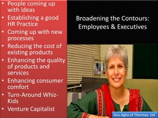 Broadening the Contours:
Employees & Executives
• People coming up
with ideas
• Establishing a good
HR Practice
• Coming up with new
processes
• Reducing the cost of
existing products
• Enhancing the quality
of products and
services
• Enhancing consumer
comfort
• Turn-Around Whiz-
Kids
• Venture Capitalist
Anu Agha of Thermax Ltd
 