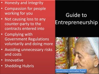 Guide to
Entrepreneurship
• Honesty and Integrity
• Compassion for people
working for you
• Not causing loss to any
counter-party to the
contracts entered into
• Complying with
Government Regulations
voluntarily and doing more
• Avoiding unnecessary risks
and costs
• Innovative
• Shedding Hubris
Jaswantiben Jamnadas Popat
 