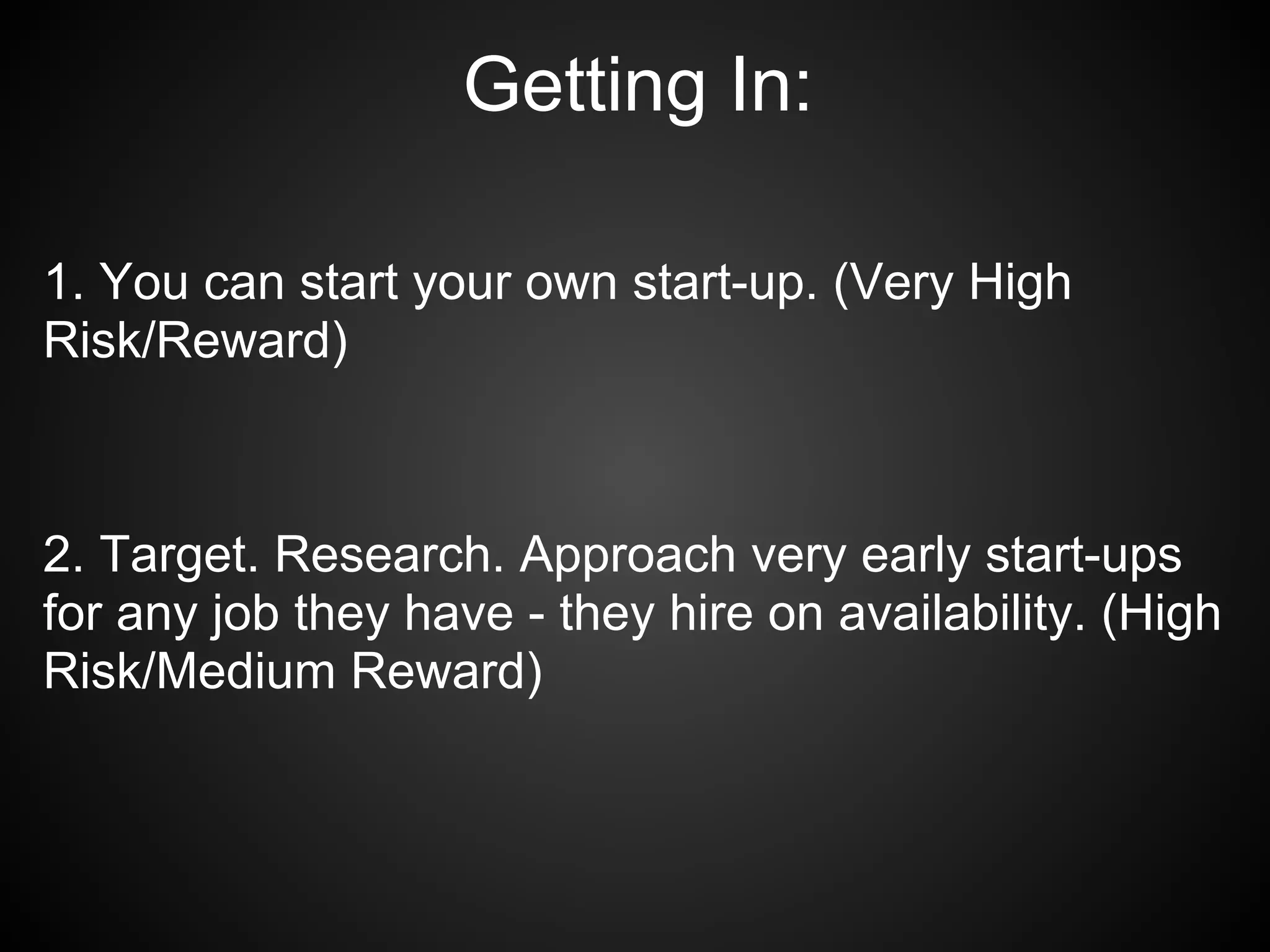 Getting In:

1. You can start your own start-up. (Very High
Risk/Reward)



2. Target. Research. Approach very early start-ups
for any job they have - they hire on availability. (High
Risk/Medium Reward)
 
