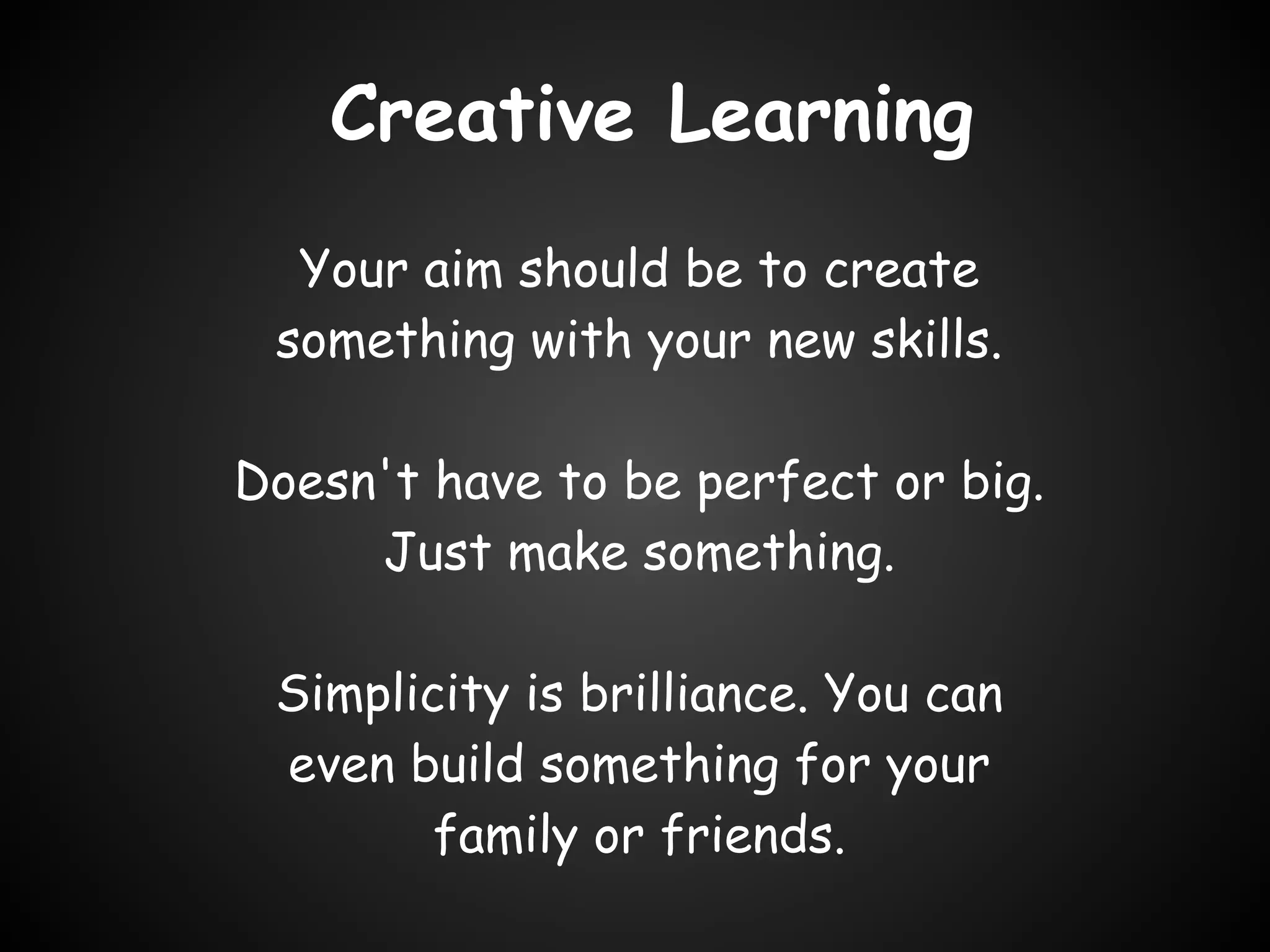 Creative Learning
  Your aim should be to create
 something with your new skills. 

Doesn't have to be perfect or big.
     Just make something. 

 Simplicity is brilliance. You can
 even build something for your
        family or friends.
 