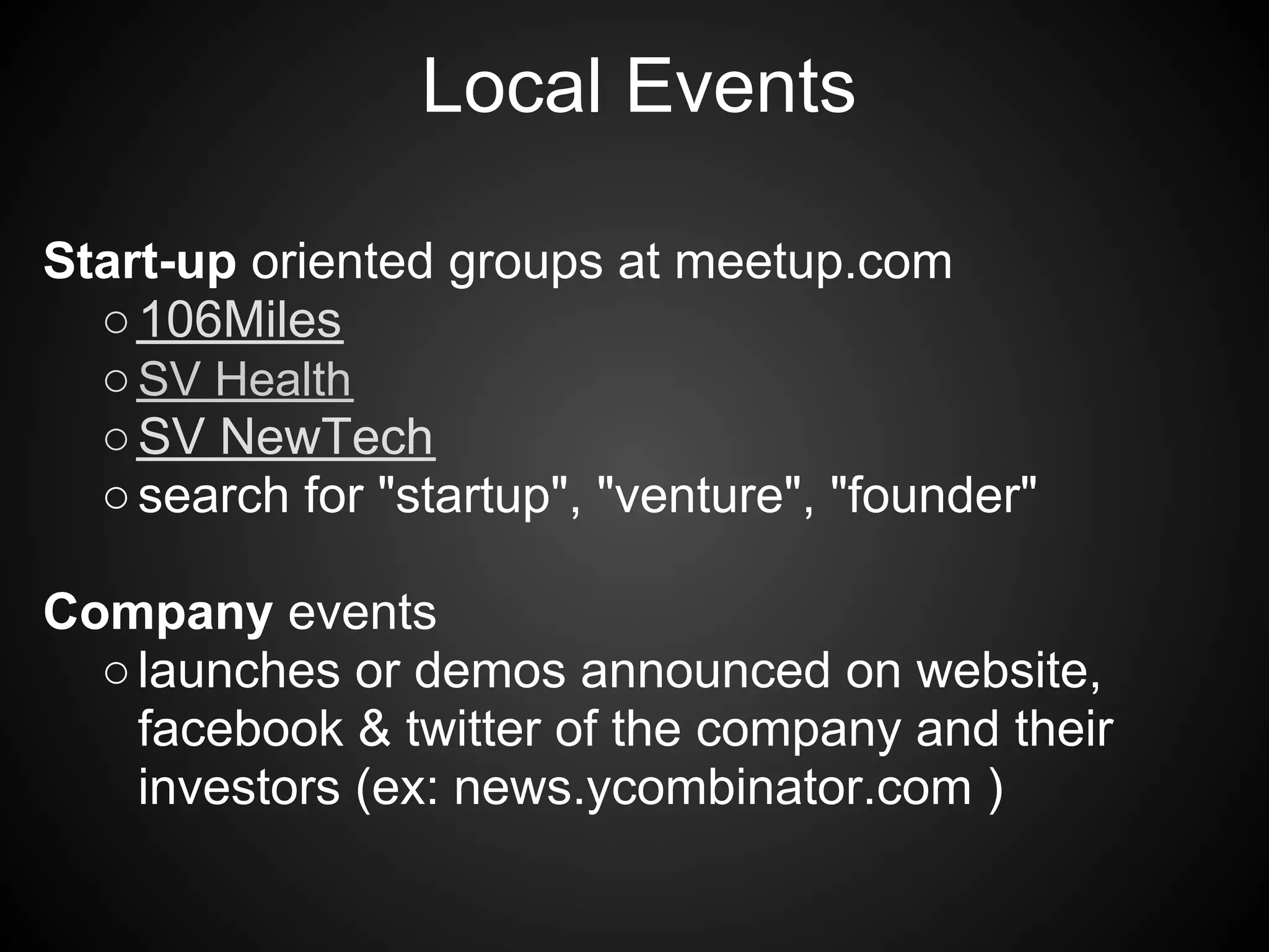 Local Events

Start-up oriented groups at meetup.com
  ○ 106Miles
  ○ SV Health
  ○ SV NewTech
  ○ search for "startup", "venture", "founder"

Company events
  ○ launches or demos announced on website,
    facebook & twitter of the company and their
    investors (ex: news.ycombinator.com )
 