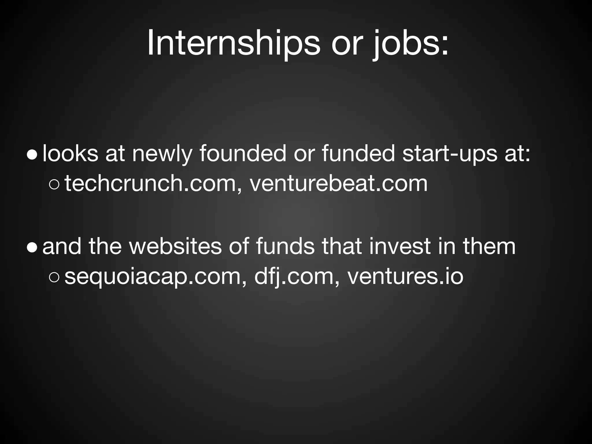 Internships or jobs:


● looks at newly founded or funded start-ups at:
   ○ techcrunch.com, venturebeat.com

● and the websites of funds that invest in them
  ○ sequoiacap.com, dfj.com, ventures.io
 
