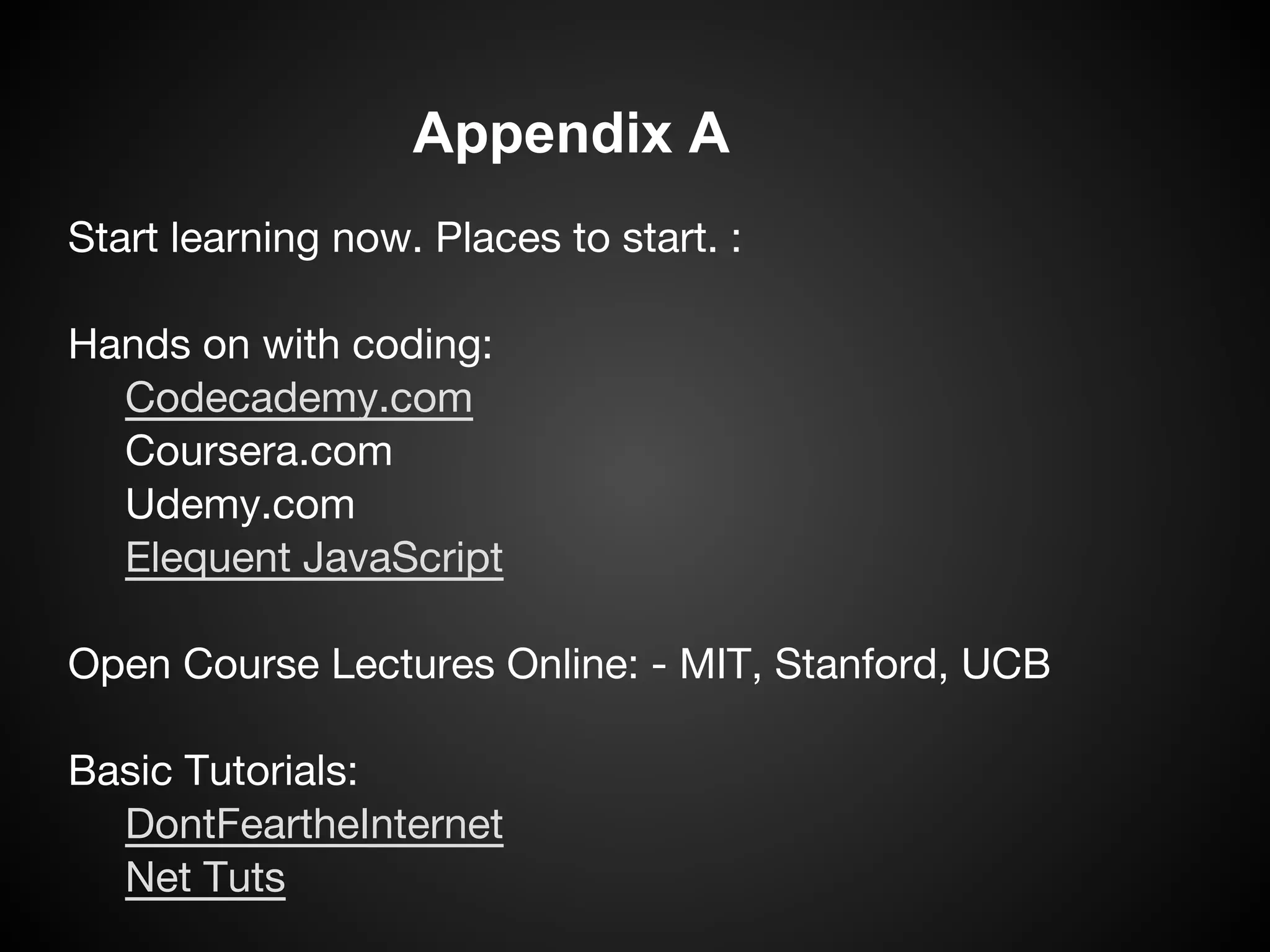 Appendix A
Start learning now. Places to start. :

Hands on with coding:
  Codecademy.com
  Coursera.com
  Udemy.com
  Elequent JavaScript

Open Course Lectures Online: - MIT, Stanford, UCB

Basic Tutorials:
  DontFeartheInternet
  Net Tuts
 