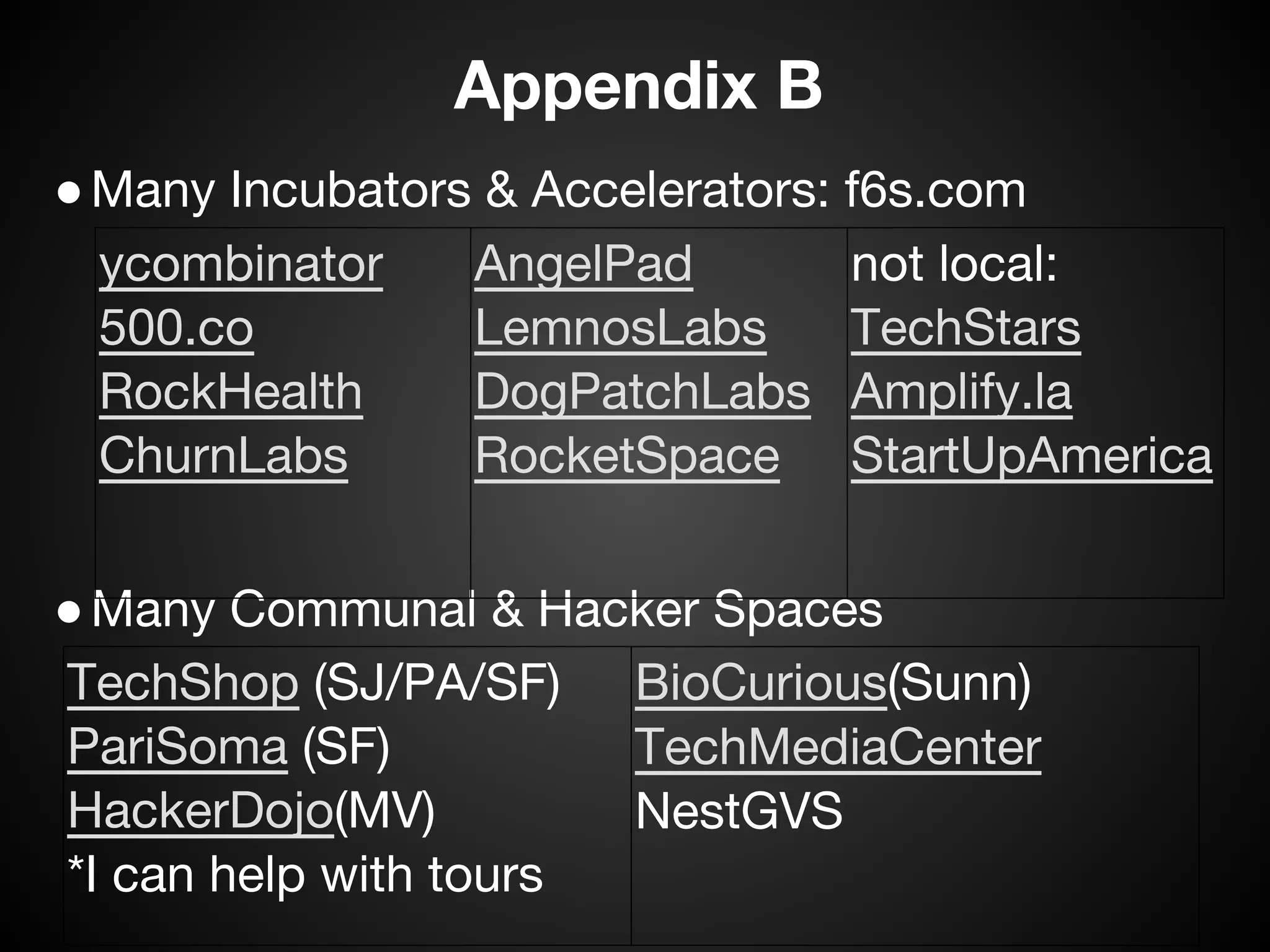 Appendix B
 ● Many Incubators & Accelerators: f6s.com
   ycombinator    AngelPad         not local:
   500.co         LemnosLabs       TechStars
   RockHealth     DogPatchLabs Amplify.la
   ChurnLabs      RocketSpace StartUpAmerica


 ● Many Communal & Hacker Spaces
  TechShop (SJ/PA/SF) BioCurious(Sunn)
  PariSoma (SF)          TechMediaCenter
  HackerDojo(MV)         NestGVS
  *I can help with tours
 