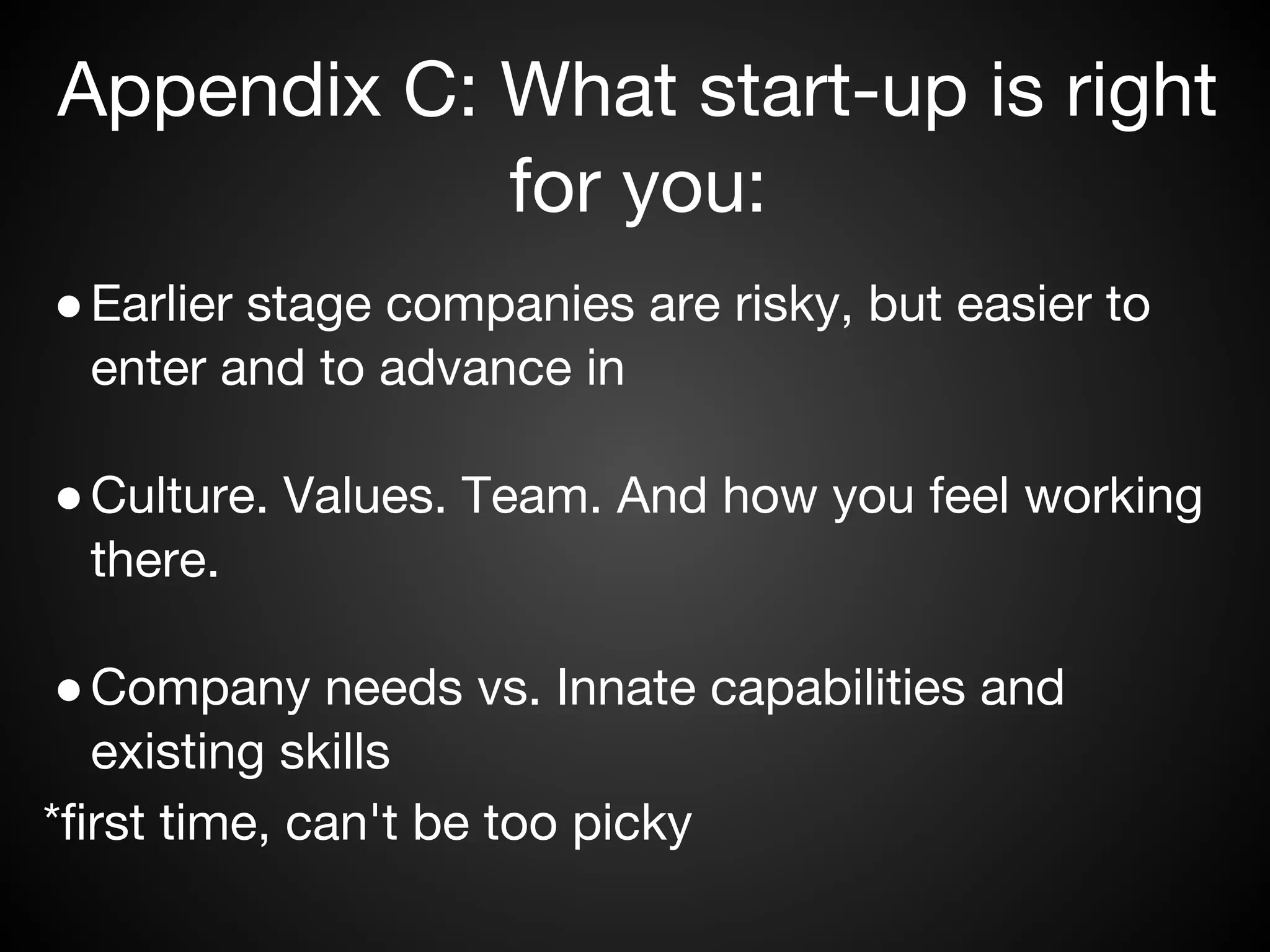 Appendix C: What start-up is right
            for you:
● Earlier stage companies are risky, but easier to
  enter and to advance in

● Culture. Values. Team. And how you feel working
  there.

 ● Company needs vs. Innate capabilities and
   existing skills
*first time, can't be too picky
 