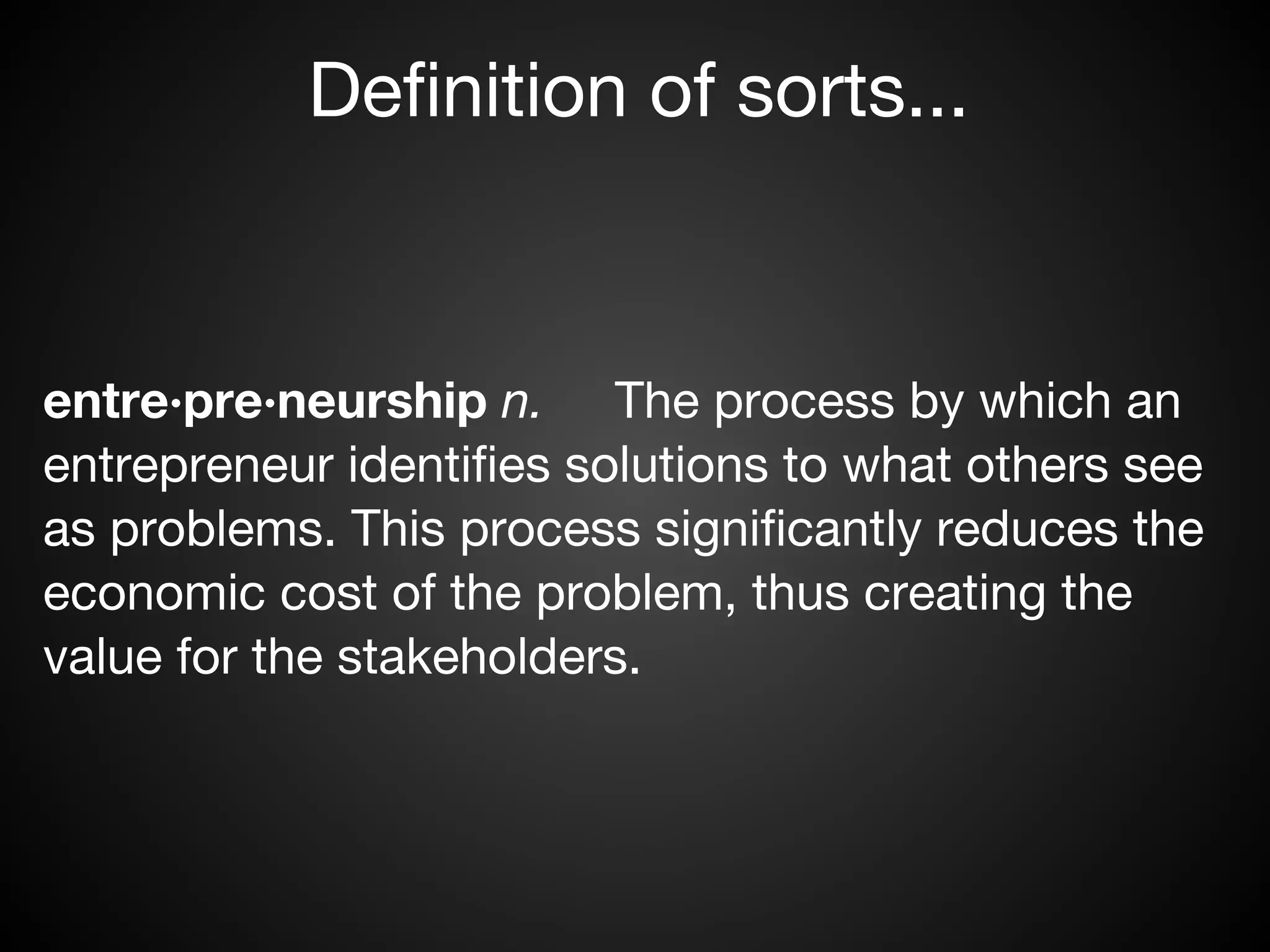 Definition of sorts...


entre·pre·neurship n.     The process by which an
entrepreneur identifies solutions to what others see
as problems. This process significantly reduces the
economic cost of the problem, thus creating the
value for the stakeholders.
 