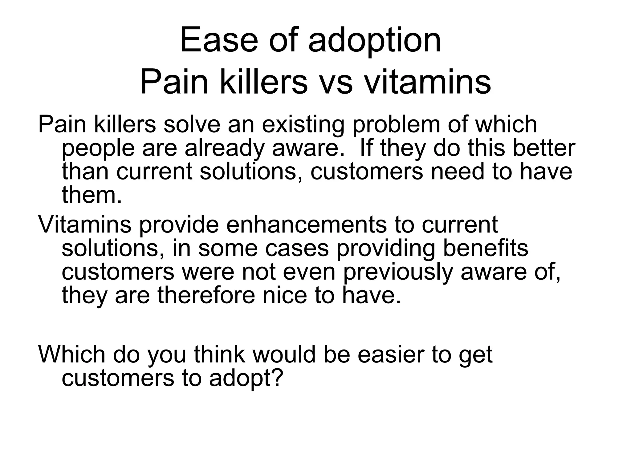 Ease of adoption  Pain killers vs vitamins Pain killers solve an existing problem of which people are already aware.  If they do this better than current solutions, customers need to have them. Vitamins provide enhancements to current solutions, in some cases providing benefits customers were not even previously aware of, they are therefore nice to have. Which do you think would be easier to get customers to adopt? 
