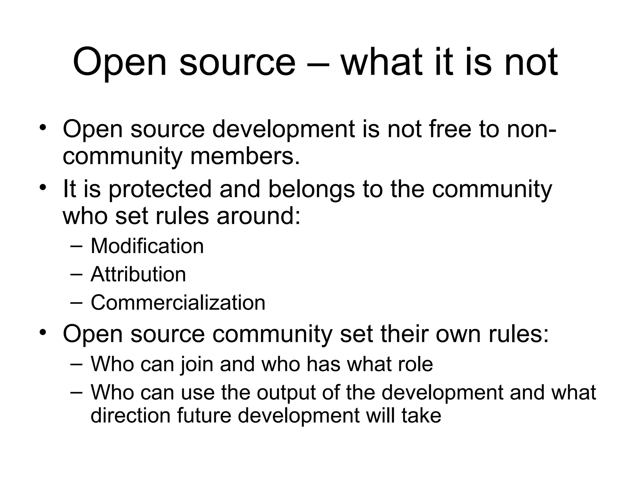 Open source – what it is not  Open source development is not free to non-community members.  It is protected and belongs to the community who set rules around: Modification Attribution  Commercialization Open source community set their own rules: Who can join and who has what role Who can use the output of the development and what direction future development will take 