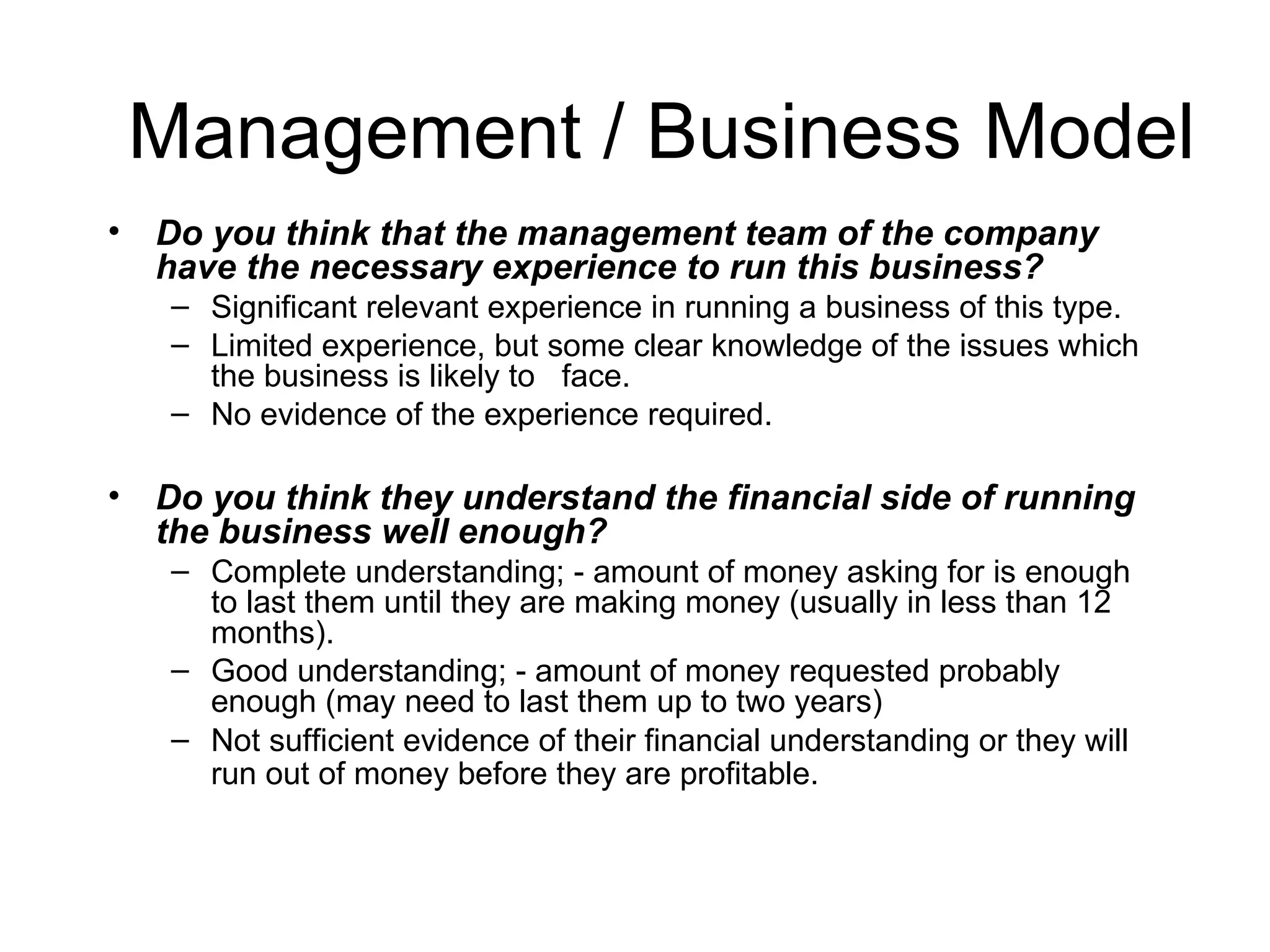 Management / Business Model Do you think that the management team of the company have the necessary experience to run this business?  Significant relevant experience in running a business of this type. Limited experience, but some clear knowledge of the issues which the business is likely to  face. No evidence of the experience required. Do you think they understand the financial side of running the business well enough?  Complete understanding; - amount of money asking for is enough to last them until they are making money (usually in less than 12 months).  Good understanding; - amount of money requested probably enough (may need to last them up to two years)  Not sufficient evidence of their financial understanding or they will  run out of money before they are profitable.   