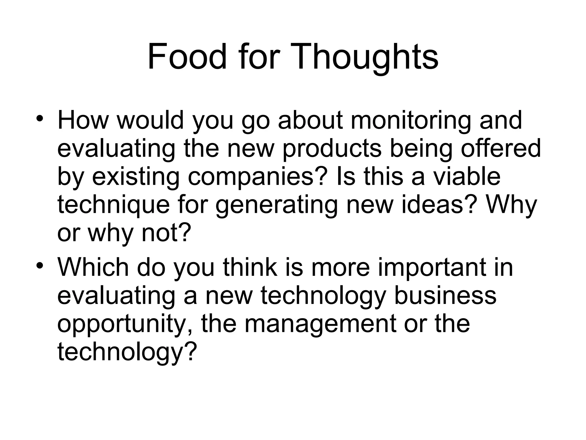 Food for Thoughts How would you go about monitoring and evaluating the new products being offered by existing companies? Is this a viable technique for generating new ideas? Why or why not? Which do you think is more important in evaluating a new technology business opportunity, the management or the technology? 